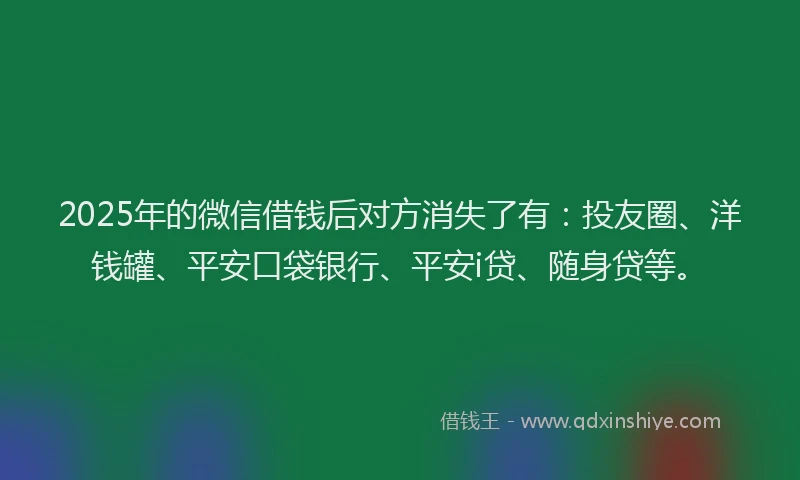 2025年的微信借钱后对方消失了有：投友圈、洋钱罐、平安口袋银行、平安i贷、随身贷等。