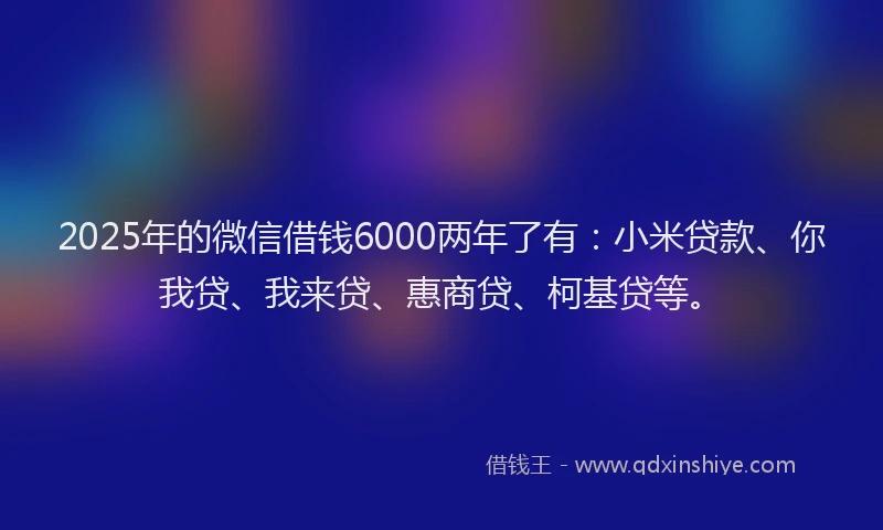 2025年的微信借钱6000两年了有：小米贷款、你我贷、我来贷、惠商贷、柯基贷等。