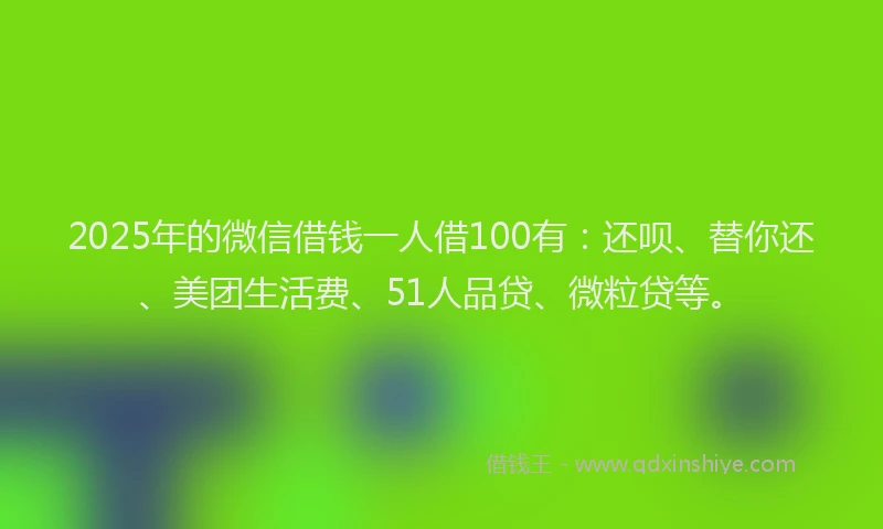 2025年的微信借钱一人借100有：还呗、替你还、美团生活费、51人品贷、微粒贷等。