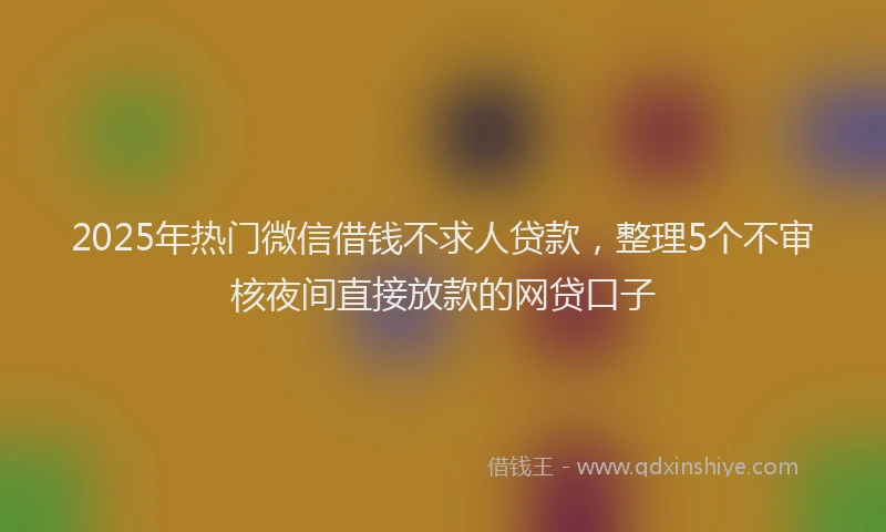 2025年热门微信借钱不求人贷款，整理5个不审核夜间直接放款的网贷口子