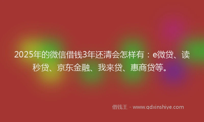 2025年的微信借钱3年还清会怎样有：e微贷、读秒贷、京东金融、我来贷、惠商贷等。