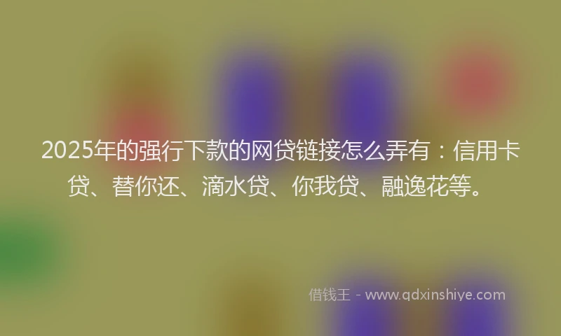 2025年的强行下款的网贷链接怎么弄有：信用卡贷、替你还、滴水贷、你我贷、融逸花等。