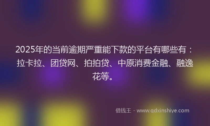2025年的当前逾期严重能下款的平台有哪些有：拉卡拉、团贷网、拍拍贷、中原消费金融、融逸花等。