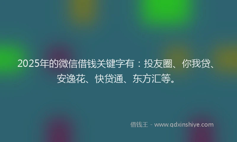 2025年的微信借钱关键字有：投友圈、你我贷、安逸花、快贷通、东方汇等。
