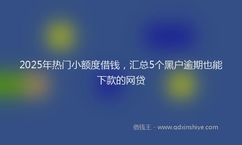 2025年热门小额度借钱，汇总5个黑户逾期也能下款的网贷