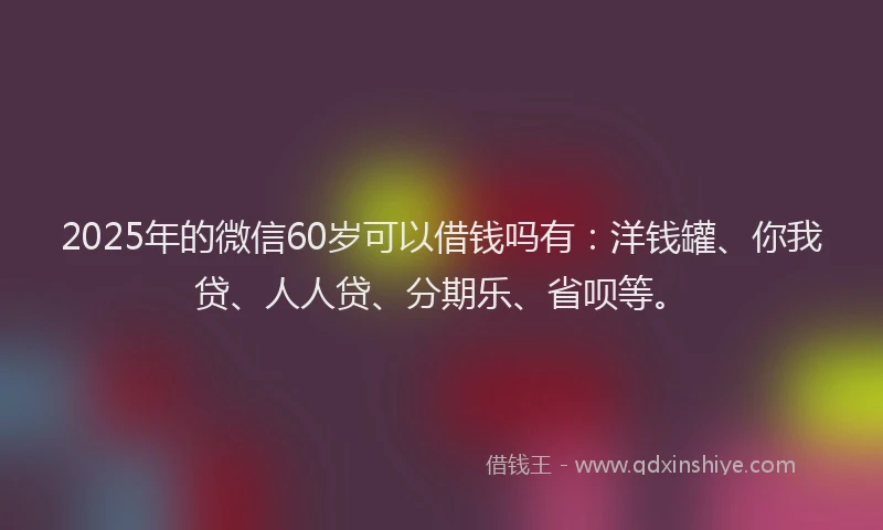 2025年的微信60岁可以借钱吗有：洋钱罐、你我贷、人人贷、分期乐、省呗等。