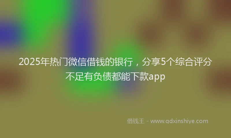 2025年热门微信借钱的银行，分享5个综合评分不足有负债都能下款app