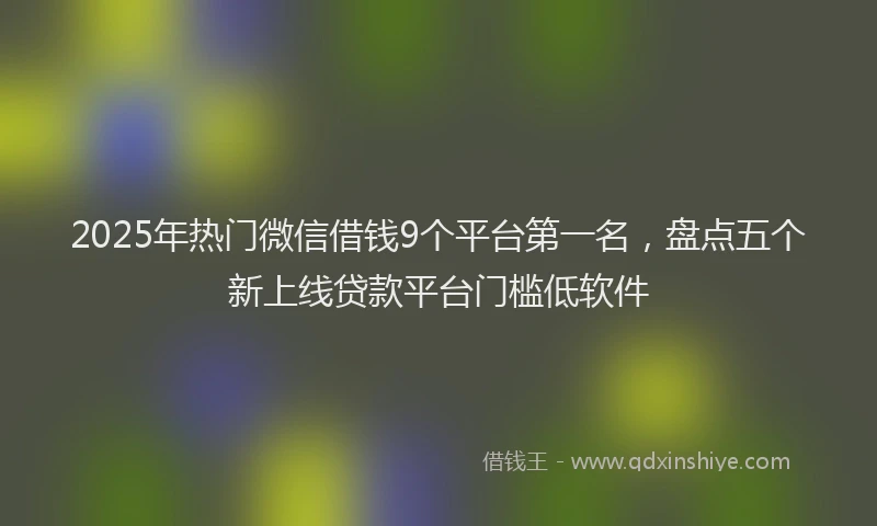 2025年热门微信借钱9个平台第一名，盘点五个新上线贷款平台门槛低软件