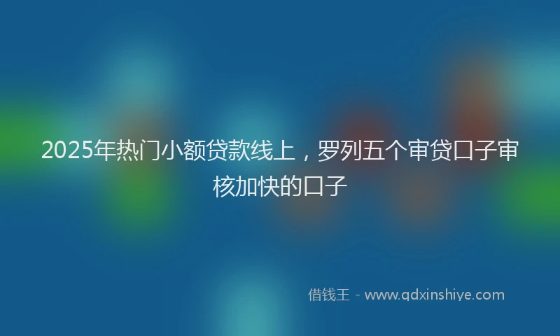 2025年热门小额贷款线上，罗列五个审贷口子审核加快的口子