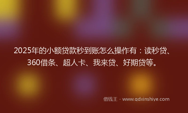 2025年的小额贷款秒到账怎么操作有：读秒贷、360借条、超人卡、我来贷、好期贷等。