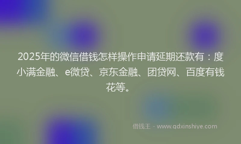 2025年的微信借钱怎样操作申请延期还款有：度小满金融、e微贷、京东金融、团贷网、百度有钱花等。