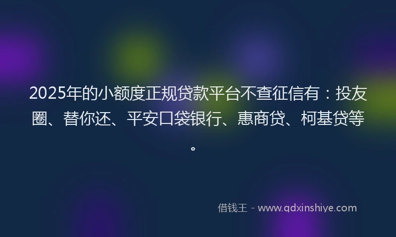2025年的小额度正规贷款平台不查征信有：投友圈、替你还、平安口袋银行、惠商贷、柯基贷等。