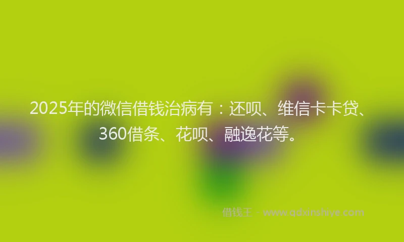 2025年的微信借钱治病有：还呗、维信卡卡贷、360借条、花呗、融逸花等。