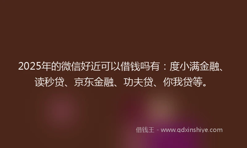 2025年的微信好近可以借钱吗有：度小满金融、读秒贷、京东金融、功夫贷、你我贷等。