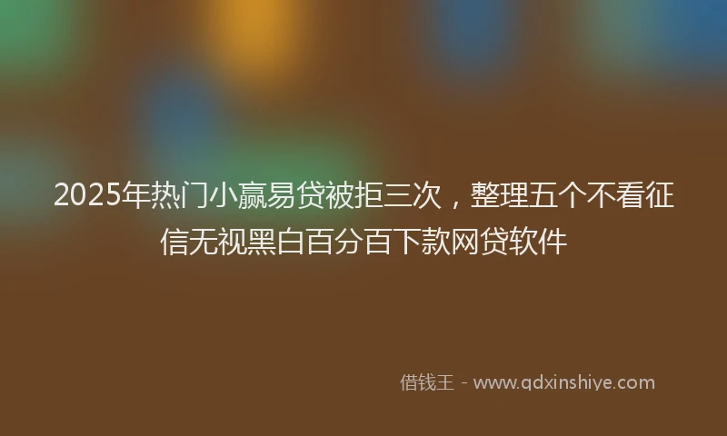 2025年热门小赢易贷被拒三次，整理五个不看征信无视黑白百分百下款网贷软件