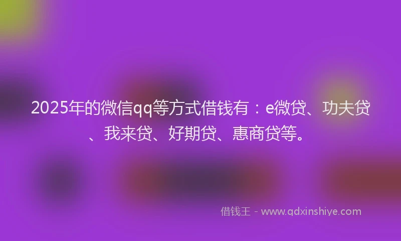 2025年的微信qq等方式借钱有：e微贷、功夫贷、我来贷、好期贷、惠商贷等。