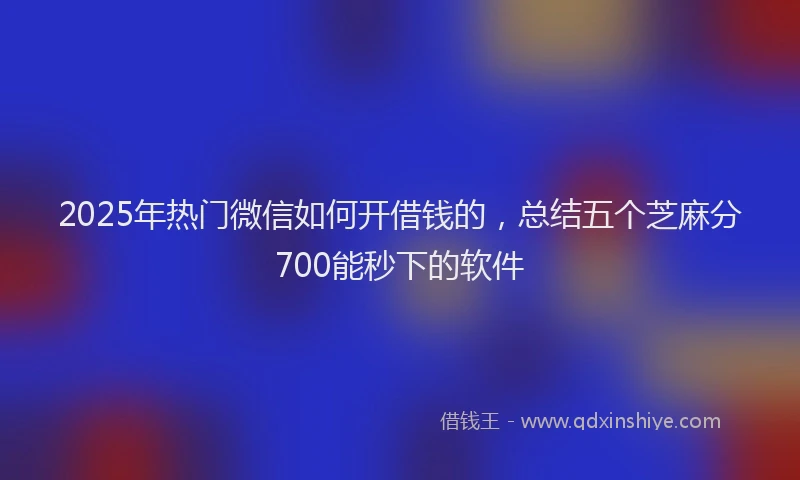 2025年热门微信如何开借钱的，总结五个芝麻分700能秒下的软件