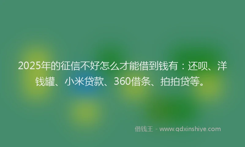 2025年的征信不好怎么才能借到钱有：还呗、洋钱罐、小米贷款、360借条、拍拍贷等。