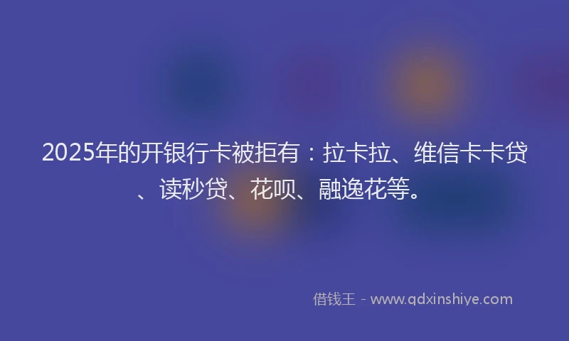 2025年的开银行卡被拒有：拉卡拉、维信卡卡贷、读秒贷、花呗、融逸花等。