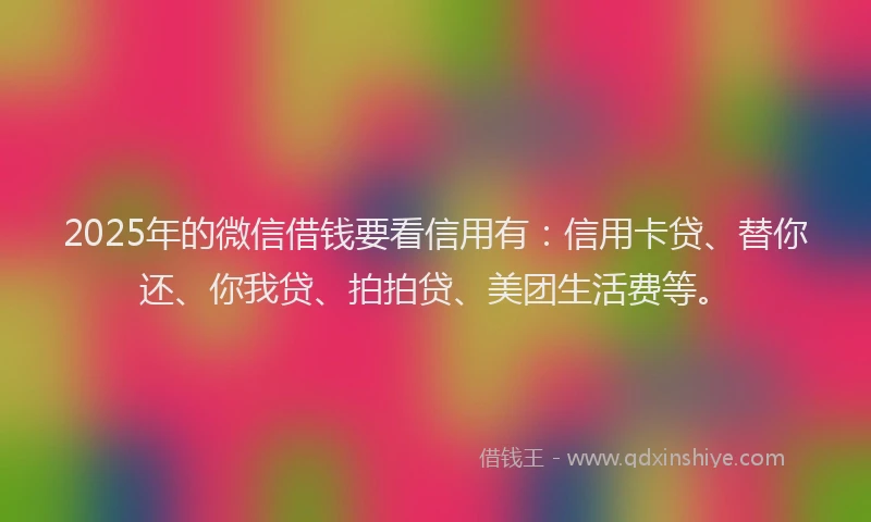 2025年的微信借钱要看信用有：信用卡贷、替你还、你我贷、拍拍贷、美团生活费等。