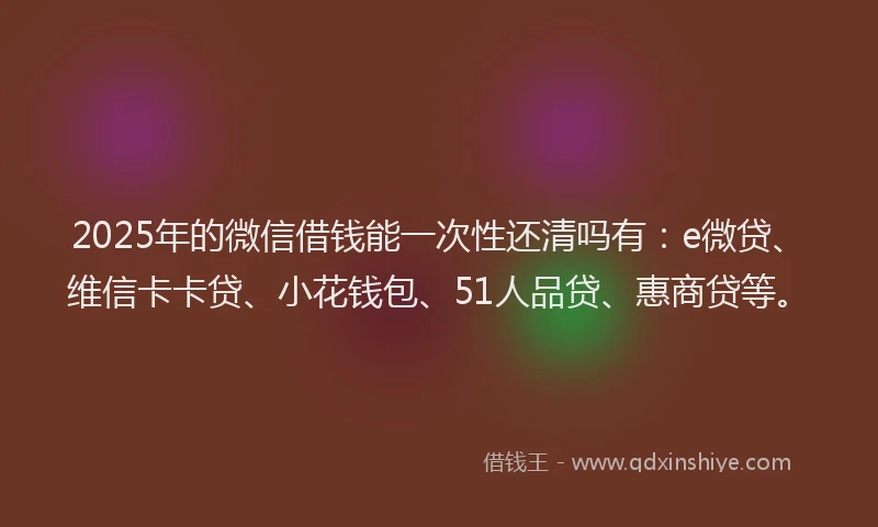 2025年的微信借钱能一次性还清吗有：e微贷、维信卡卡贷、小花钱包、51人品贷、惠商贷等。