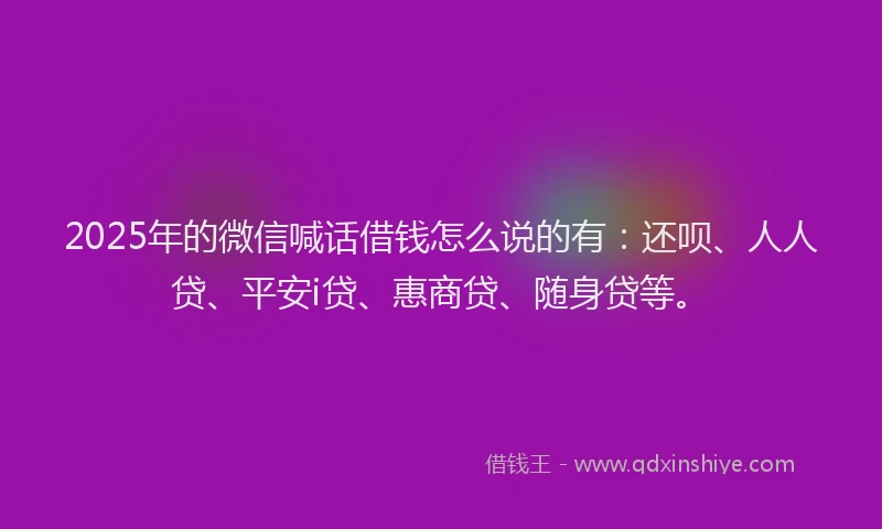 2025年的微信喊话借钱怎么说的有：还呗、人人贷、平安i贷、惠商贷、随身贷等。
