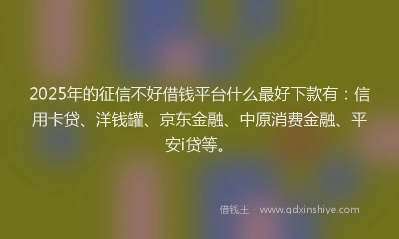 2025年的征信不好借钱平台什么最好下款有：信用卡贷、洋钱罐、京东金融、中原消费金融、平安i贷等。