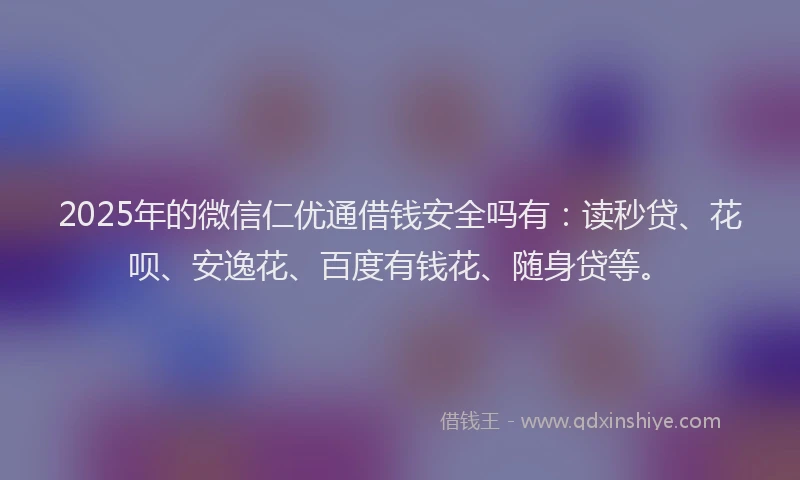 2025年的微信仁优通借钱安全吗有：读秒贷、花呗、安逸花、百度有钱花、随身贷等。