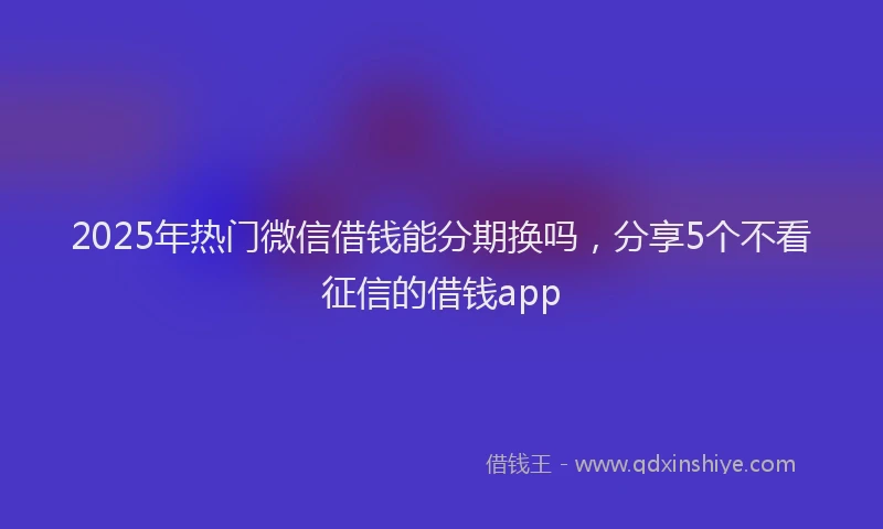 2025年热门微信借钱能分期换吗，分享5个不看征信的借钱app