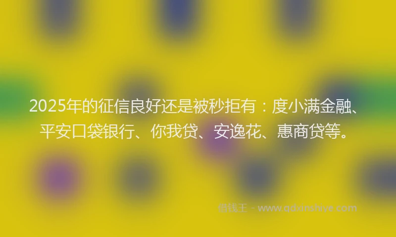 2025年的征信良好还是被秒拒有：度小满金融、平安口袋银行、你我贷、安逸花、惠商贷等。