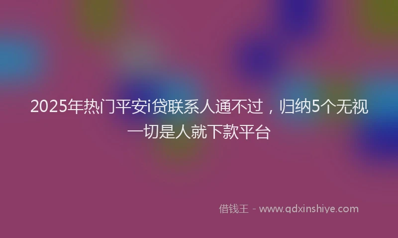 2025年热门平安i贷联系人通不过，归纳5个无视一切是人就下款平台