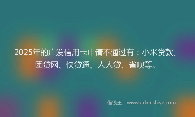 2025年的广发信用卡申请不通过有：小米贷款、团贷网、快贷通、人人贷、省呗等。