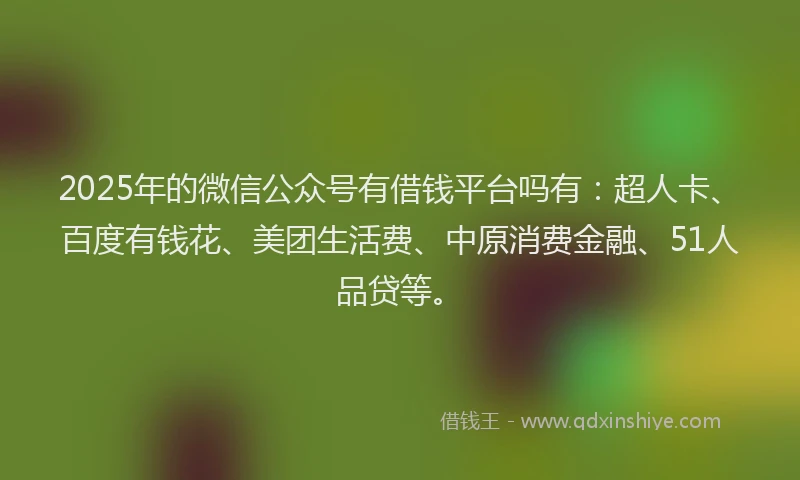 2025年的微信公众号有借钱平台吗有：超人卡、百度有钱花、美团生活费、中原消费金融、51人品贷等。