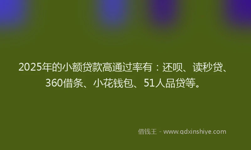 2025年的小额贷款高通过率有：还呗、读秒贷、360借条、小花钱包、51人品贷等。