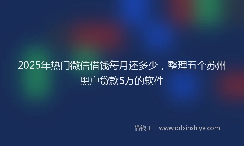 2025年热门微信借钱每月还多少，整理五个苏州黑户贷款5万的软件