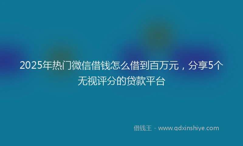 2025年热门微信借钱怎么借到百万元，分享5个无视评分的贷款平台