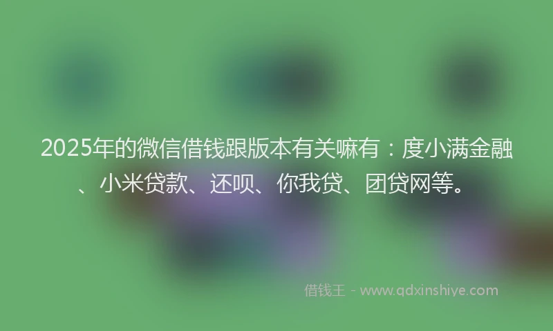 2025年的微信借钱跟版本有关嘛有：度小满金融、小米贷款、还呗、你我贷、团贷网等。