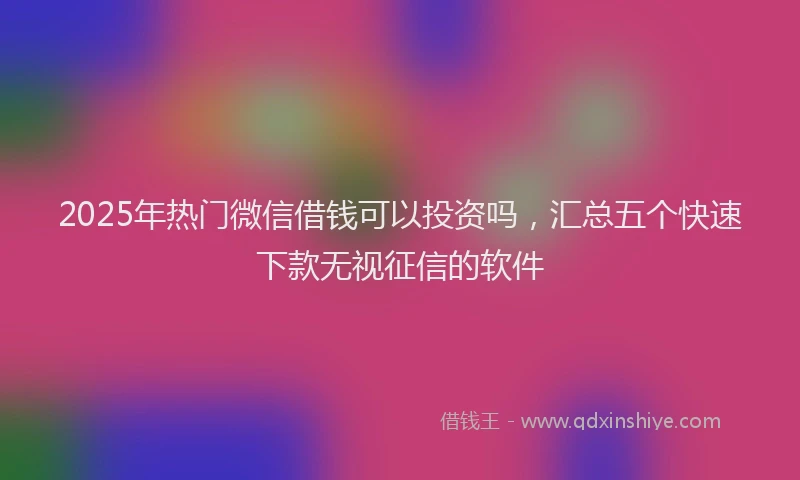 2025年热门微信借钱可以投资吗，汇总五个快速下款无视征信的软件