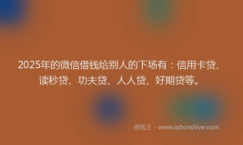2025年的微信借钱给别人的下场有：信用卡贷、读秒贷、功夫贷、人人贷、好期贷等。