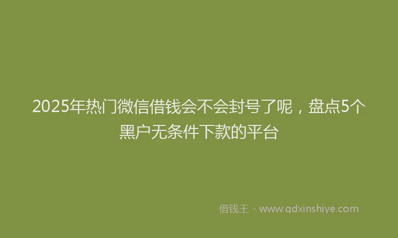 2025年热门微信借钱会不会封号了呢，盘点5个黑户无条件下款的平台