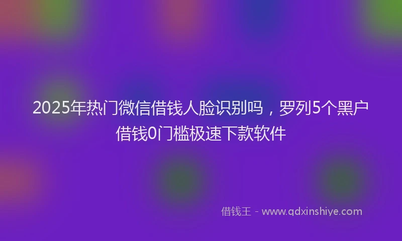 2025年热门微信借钱人脸识别吗，罗列5个黑户借钱0门槛极速下款软件