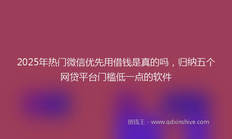 2025年热门微信优先用借钱是真的吗，归纳五个网贷平台门槛低一点的软件