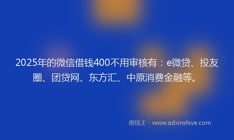 2025年的微信借钱400不用审核有：e微贷、投友圈、团贷网、东方汇、中原消费金融等。