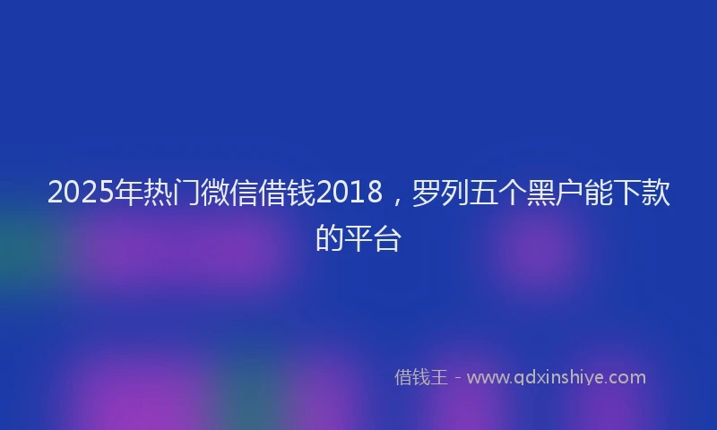 2025年热门微信借钱2018，罗列五个黑户能下款的平台