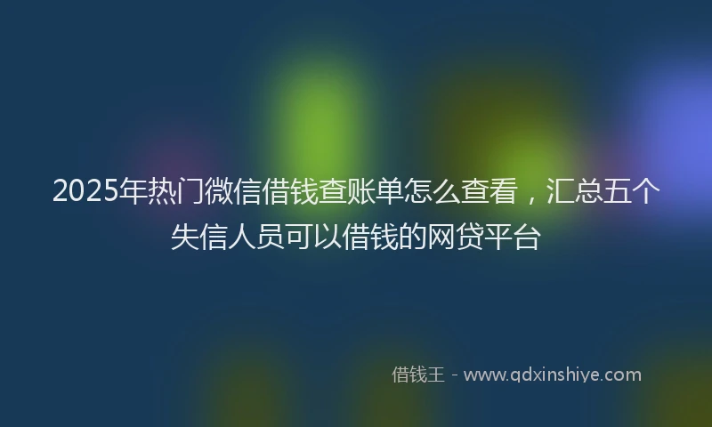 2025年热门微信借钱查账单怎么查看，汇总五个失信人员可以借钱的网贷平台