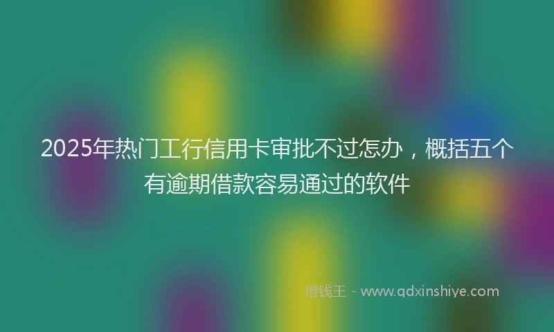 2025年热门工行信用卡审批不过怎办，概括五个有逾期借款容易通过的软件