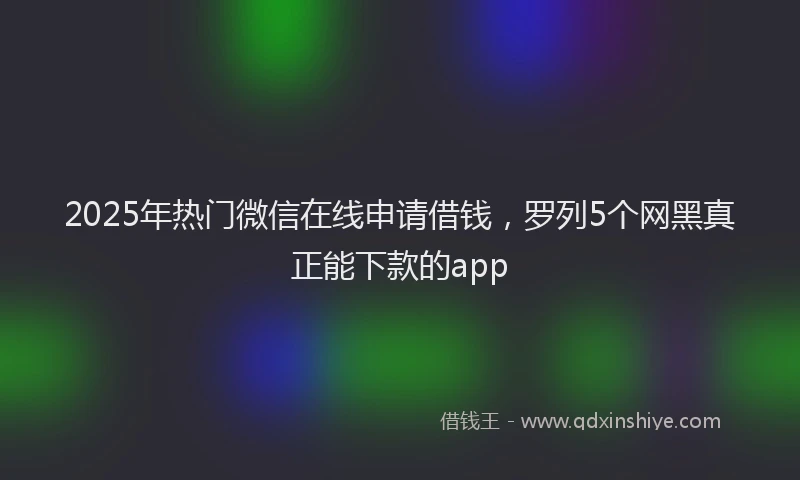 2025年热门微信在线申请借钱，罗列5个网黑真正能下款的app