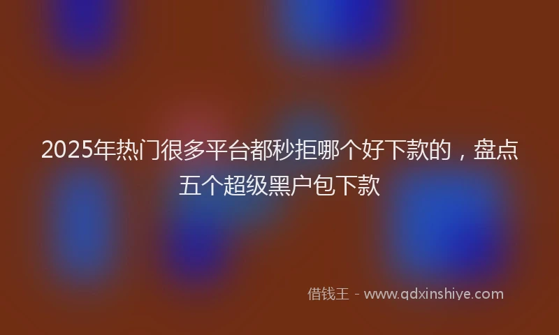2025年热门很多平台都秒拒哪个好下款的，盘点五个超级黑户包下款