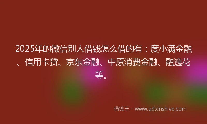 2025年的微信别人借钱怎么借的有：度小满金融、信用卡贷、京东金融、中原消费金融、融逸花等。