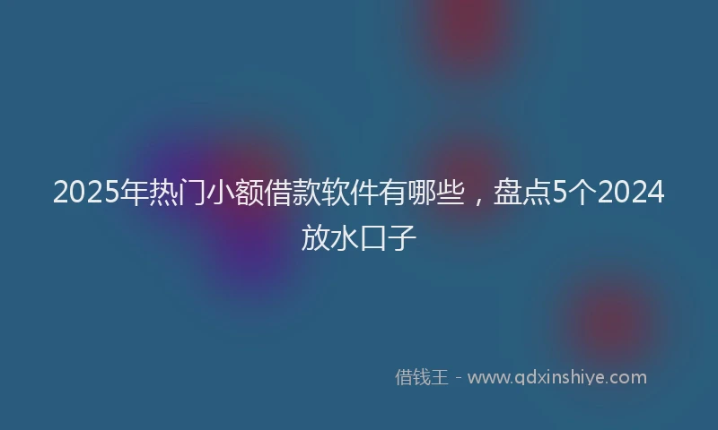 2025年热门小额借款软件有哪些，盘点5个2024放水口子